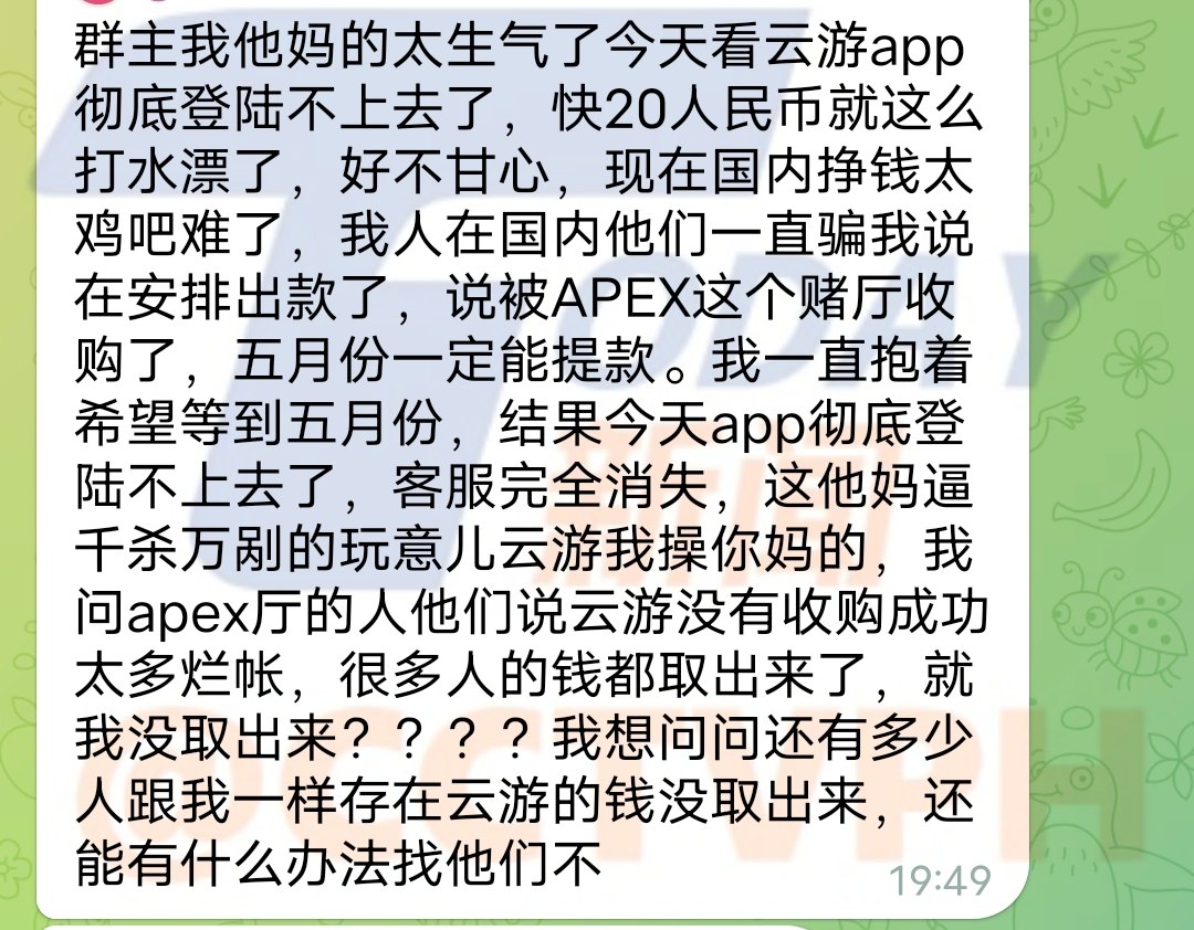 我他妈的太生气了今天看云游app彻底登陆不上去了，快20万人民币就这么打水漂了，好不甘心，现在国内挣钱太鸡吧难了，我人在国内他们一直骗我说在安排出款了，说被APEX这个赌厅收购了，五月份一定能提款。我一直抱着希望等到五月份，结果今天app彻底登陆不上去了，客服完全消失，这他妈逼千杀万剐的玩意儿云游我操你妈的，我问apex厅的人他们说云游没有收购成功太多烂帐，很多人的钱都取出来了，就我没取出来？？？？我想问问还有多少人跟我一样存在云游的钱没取出来，还能有什么办法找他们不
